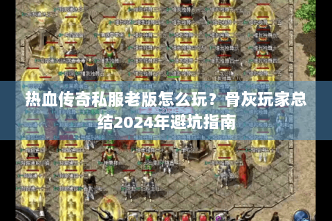热血传奇私服老版怎么玩？骨灰玩家总结2024年避坑指南