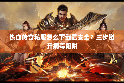 热血传奇私服怎么下载最安全？三步避开病毒陷阱