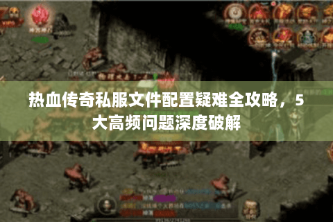 热血传奇私服文件配置疑难全攻略，5大高频问题深度破解