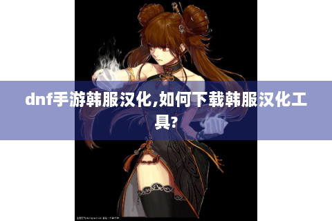 dnf手游韩服汉化,如何下载韩服汉化工具?