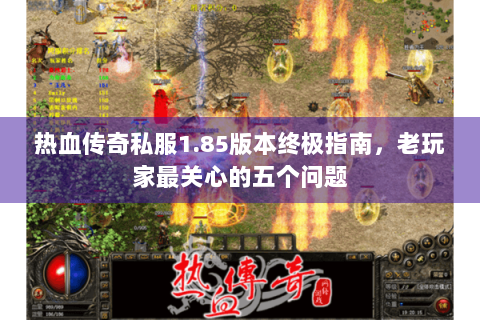 热血传奇私服1.85版本终极指南，老玩家最关心的五个问题