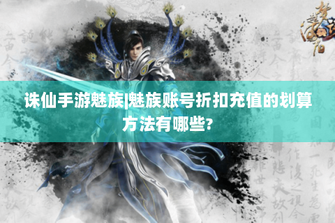 诛仙手游魅族|魅族账号折扣充值的划算方法有哪些?