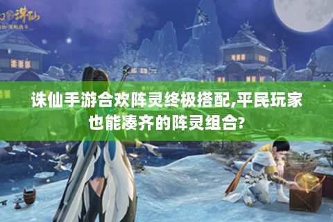 诛仙手游合欢阵灵终极搭配,平民玩家也能凑齐的阵灵组合?