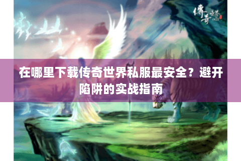 在哪里下载传奇世界私服最安全？避开陷阱的实战指南