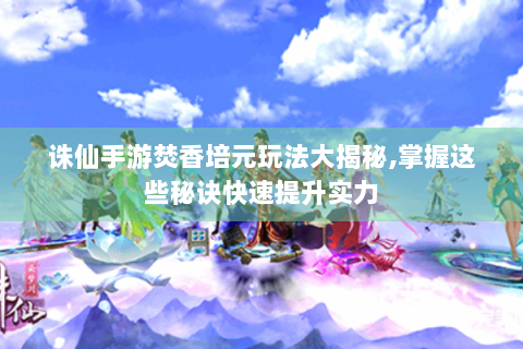 诛仙手游焚香培元玩法大揭秘,掌握这些秘诀快速提升实力