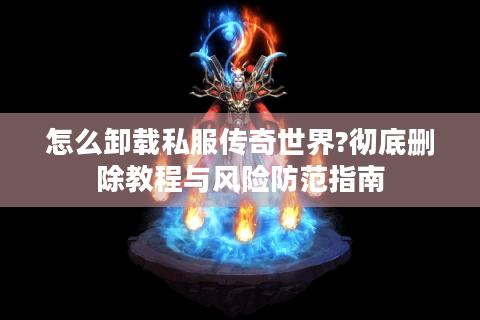 怎么卸载私服传奇世界?彻底删除教程与风险防范指南