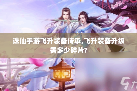 诛仙手游飞升装备传承,飞升装备升级需多少碎片?