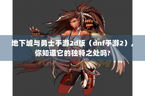 地下城与勇士手游2d版（dnf手游2）,你知道它的独特之处吗?