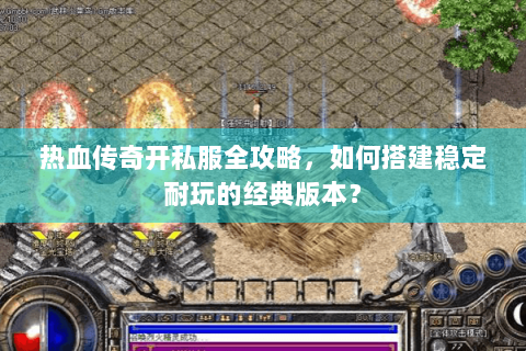 热血传奇开私服全攻略，如何搭建稳定耐玩的经典版本？