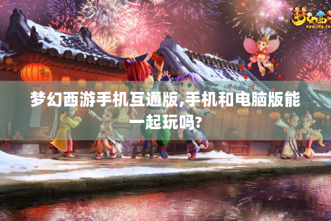 梦幻西游手机互通版,手机和电脑版能一起玩吗?