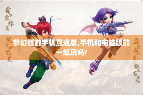 梦幻西游手机互通版,手机和电脑版能一起玩吗?