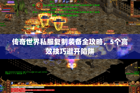 传奇世界私服复制装备全攻略，5个高效技巧避开陷阱