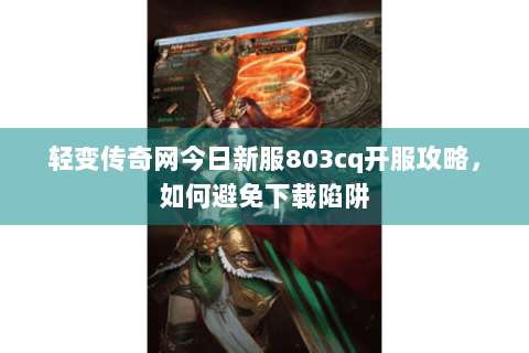 轻变传奇网今日新服803cq开服攻略，如何避免下载陷阱