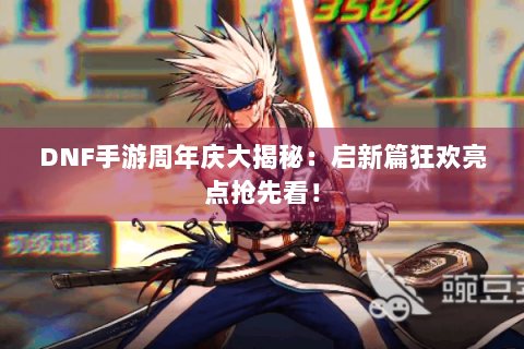 DNF手游周年庆大揭秘：启新篇狂欢亮点抢先看！