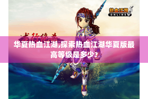 华夏热血江湖,探索热血江湖华夏版最高等级是多少?