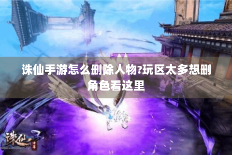 诛仙手游怎么删除人物?玩区太多想删角色看这里