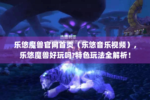 乐悠魔兽官网首页（乐悠音乐视频）,乐悠魔兽好玩吗?特色玩法全解析！