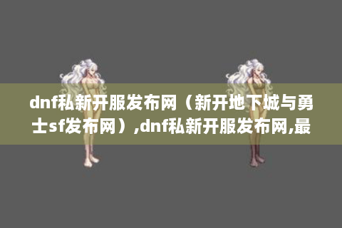 dnf私新开服发布网（新开地下城与勇士sf发布网）,dnf私新开服发布网,最新地下城与勇士sf资讯等你来看