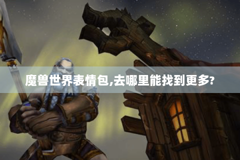 魔兽世界表情包,去哪里能找到更多?