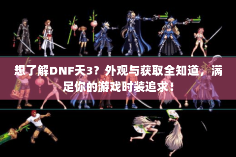 想了解DNF天3？外观与获取全知道，满足你的游戏时装追求！