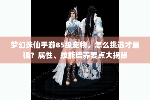 梦幻诛仙手游85级宠物，怎么挑选才最强？属性、技能培养要点大揭秘
