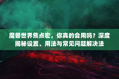 魔兽世界焦点宏，你真的会用吗？深度揭秘设置、用法与常见问题解决法