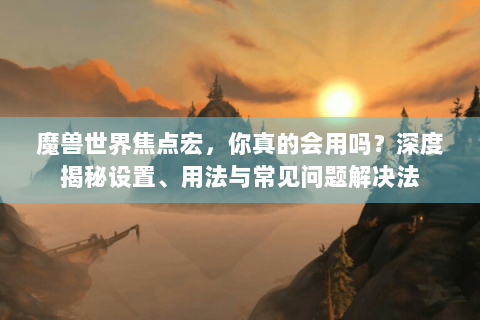 魔兽世界焦点宏，你真的会用吗？深度揭秘设置、用法与常见问题解决法