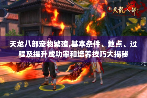 天龙八部宠物繁殖,基本条件、地点、过程及提升成功率和培养技巧大揭秘