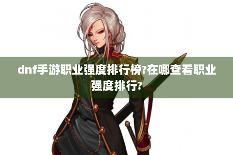 dnf手游职业强度排行榜?在哪查看职业强度排行?