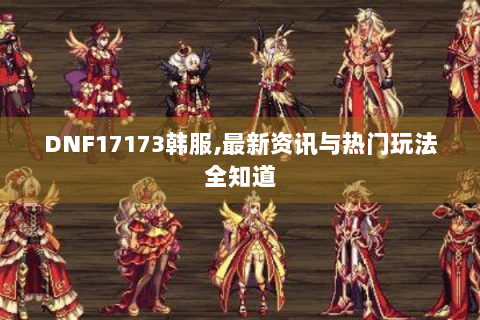 DNF17173韩服,最新资讯与热门玩法全知道
