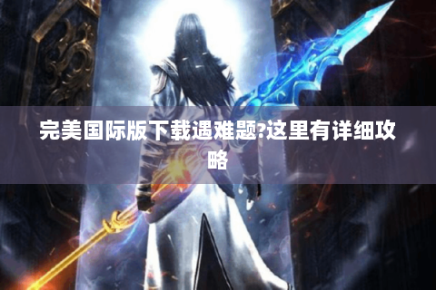 完美国际版下载遇难题?这里有详细攻略