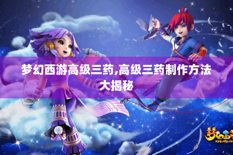 梦幻西游高级三药,高级三药制作方法大揭秘