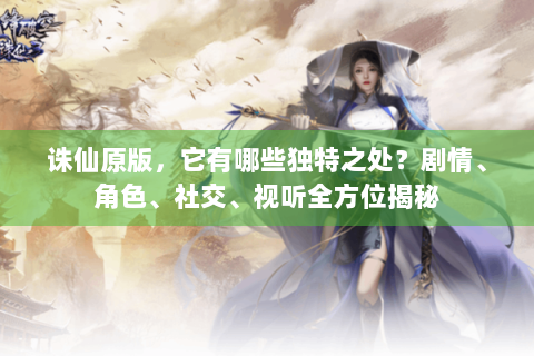 诛仙原版，它有哪些独特之处？剧情、角色、社交、视听全方位揭秘