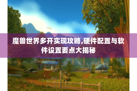魔兽世界多开实现攻略,硬件配置与软件设置要点大揭秘