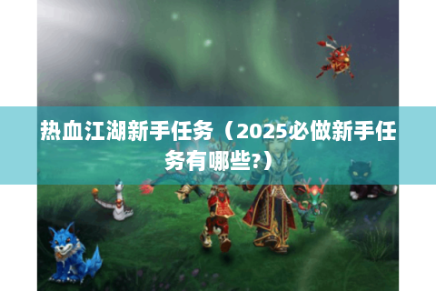 热血江湖新手任务（2025必做新手任务有哪些?）
