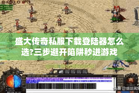 盛大传奇私服下载登陆器怎么选?三步避开陷阱秒进游戏