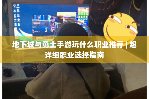 地下城与勇士手游玩什么职业推荐 | 超详细职业选择指南