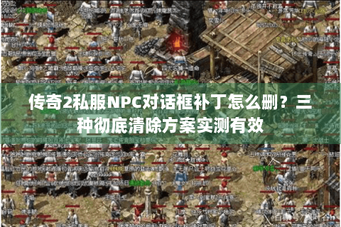 传奇2私服NPC对话框补丁怎么删？三种彻底清除方案实测有效