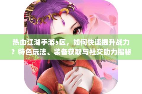 热血江湖手游s区，如何快速提升战力？特色玩法、装备获取与社交助力揭秘