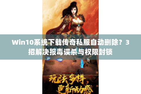 Win10系统下载传奇私服自动删除？3招解决报毒误杀与权限封锁