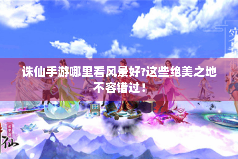诛仙手游哪里看风景好?这些绝美之地不容错过！