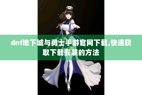 dnf地下城与勇士手游官网下载,快速获取下载安装的方法