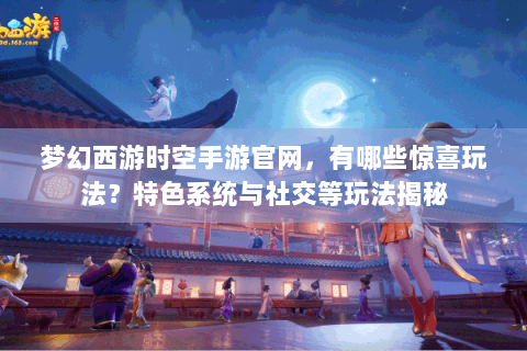 梦幻西游时空手游官网，有哪些惊喜玩法？特色系统与社交等玩法揭秘