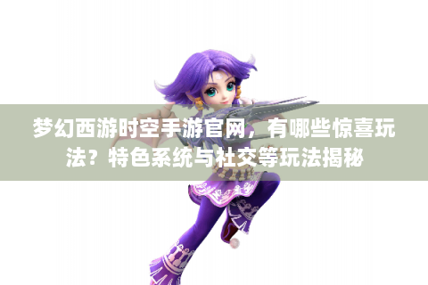 梦幻西游时空手游官网，有哪些惊喜玩法？特色系统与社交等玩法揭秘