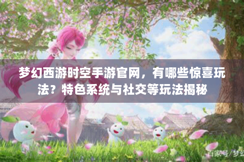 梦幻西游时空手游官网，有哪些惊喜玩法？特色系统与社交等玩法揭秘