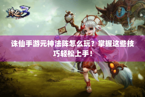 诛仙手游元神法阵怎么玩？掌握这些技巧轻松上手！