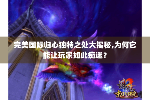 完美国际归心独特之处大揭秘,为何它能让玩家如此痴迷？