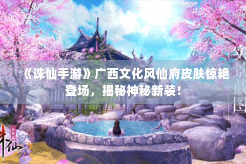 《诛仙手游》广西文化风仙府皮肤惊艳登场，揭秘神秘新装！