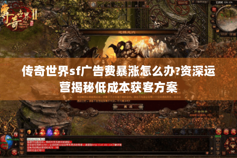 传奇世界sf广告费暴涨怎么办?资深运营揭秘低成本获客方案