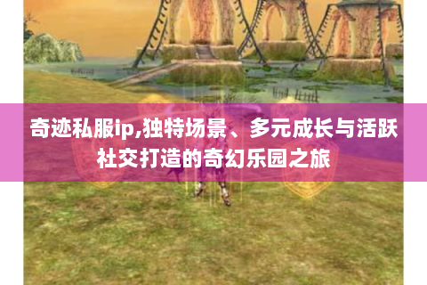 奇迹私服ip,独特场景、多元成长与活跃社交打造的奇幻乐园之旅